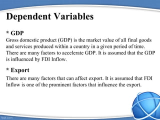 Dependent Variables
* GDP
Gross domestic product (GDP) is the market value of all final goods
and services produced within a country in a given period of time.
There are many factors to accelerate GDP. It is assumed that the GDP
is influenced by FDI Inflow.
* Export
There are many factors that can affect export. It is assumed that FDI
Inflow is one of the prominent factors that influence the export.
 