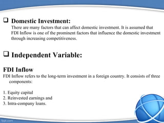  Domestic Investment:
There are many factors that can affect domestic investment. It is assumed that
FDI Inflow is one of the prominent factors that influence the domestic investment
through increasing competitiveness.
 Independent Variable:
FDI Inflow
FDI Inflow refers to the long-term investment in a foreign country. It consists of three
components:
1. Equity capital
2. Reinvested earnings and
3. Intra-company loans.
 