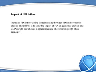 Impact of FDI inflow
Impact of FDI inflow define the relationship between FDI and economic
growth. The interest is to show the impact of FDI on economic growth, and
GDP growth has taken as a general measure of economic growth of an
economy.
 