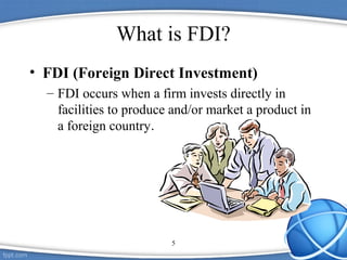 5
What is FDI?
• FDI (Foreign Direct Investment)
– FDI occurs when a firm invests directly in
facilities to produce and/or market a product in
a foreign country.
 