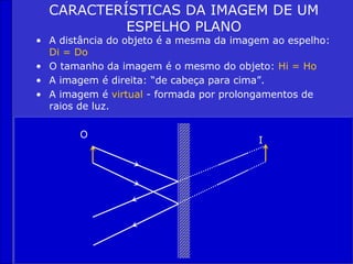 CARACTERÍSTICAS DA IMAGEM DE UM
ESPELHO PLANO
• A distância do objeto é a mesma da imagem ao espelho:
Di = Do
• O tamanho da imagem é o mesmo do objeto: Hi = Ho
• A imagem é direita: “de cabeça para cima”.
• A imagem é virtual - formada por prolongamentos de
raios de luz.
O
I
 