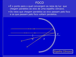 FOCO
• É o ponto para o qual convergem os raios de luz que
chegam paralelos ao eixo de uma espelho côncavo.
• Os raios que chegam paralelos ao eixo passam pelo foco
e os que passam pelo foco voltam paralelos.
C F
V
Espelho Côncavo
 