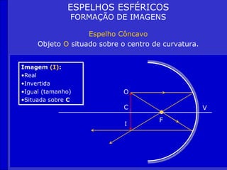 C
F
V
ESPELHOS ESFÉRICOS
FORMAÇÃO DE IMAGENS
Espelho Côncavo
Objeto O situado sobre o centro de curvatura.
Imagem (I):
•Real
•Invertida
•Igual (tamanho)
•Situada sobre C
O
I
 
