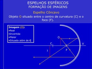 ESPELHOS ESFÉRICOS
FORMAÇÃO DE IMAGENS
Espelho Côncavo
Objeto O situado entre o centro de curvatura (C) e o
foco (F).
Imagem (I):
•Real
•Invertida
•Maior
•Situada além de C
C
F
V
O
I
 