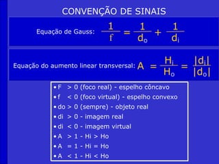 CONVENÇÃO DE SINAIS
1
f
1
do
1
di
= +
Equação de Gauss:
Equação do aumento linear transversal:
Hi |di|
Ho |do|
= =
A
• F > 0 (foco real) - espelho côncavo
• f < 0 (foco virtual) - espelho convexo
• do > 0 (sempre) - objeto real
• di > 0 - imagem real
• di < 0 - imagem virtual
• A > 1 - Hi > Ho
• A = 1 - Hi = Ho
• A < 1 - Hi < Ho
 