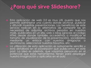 ¿Para qué sirve Slideshare?Esta aplicación de web 2.0 es muy útil, puesto que nos permite administrar una cuenta donde archivar, publicar y difundir muestras presentaciones. Los beneficios de este servicio radican en la alternativa de compartir las sin necesidad de adjuntar archivos pesados en nuestros mails, publicarlos en un sitio web o blog (gracias al código HTML desde donde también accedemos a modificar el tamaño de visualización de la presentación), socializarlos mediante un enlace con nuestros amigos/as o alumnos/as, seleccionar nuestros favoritos, etc.La utilización de esta aplicación es sumamente sencilla y está detallada en el powerpoint que publicamos en este post. La idea es además, que vayamos pensando en el potencial que estas herramientas tienen para desplegar nuestra imaginación y aplicarlas en el aula