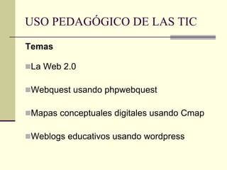 USO PEDAGÓGICO DE LAS TIC
Temas
La Web 2.0
Webquest usando phpwebquest
Mapas conceptuales digitales usando Cmap
Weblogs educativos usando wordpress
 