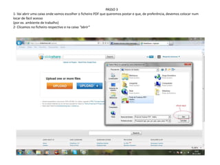 PASSO 3
1- Vai abrir uma caixa onde vamos escolher o ficheiro PDF que queremos postar e que, de preferência, devemos colocar num
locar de fácil acesso
(por ex. ambiente de trabalho)
2- Clicamos no ficheiro respectivo e na caixa “abrir”
 