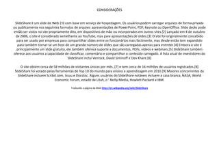CONSIDERAÇÕES


 SlideShare é um slide de Web 2.0 com base em serviço de hospedagem. Os usuários podem carregar arquivos de forma privada
ou publicamente nos seguintes formatos de arquivo: apresentações de PowerPoint, PDF, Keynote ou OpenOffice. Slide decks pode
então ser vistos no site propriamente dito, em dispositivos de mão ou incorporados em outros sites.[2] Lançado em 4 de outubro
 de 2006, o site é considerado semelhante ao YouTube, mas para apresentações de slides.[3] O site foi originalmente concebido
  para ser usado por empresas para compartilhar slides entre os funcionários mais facilmente, mas desde então tem expandido
  para também tornar-se um host de um grande número de slides que são carregadas apenas para entreter.[4] Embora o site é
  principalmente um slide gratuito, ele também oferece suporte a documentos, PDFs, vídeos e webinars.[5] SlideShare também
oferece aos usuários a capacidade de classificar, comentário e compartilhar o conteúdo carregado. A lista atual de investidores do
                                     SlideShare inclui Venrock, David Siminoff e Dev Khare.[6]

     O site obtém cerca de 58 milhões de visitantes únicos por mês, [7] e tem cerca de 16 milhões de usuários registrados.[8]
 SlideShare foi votado pelas ferramentas de Top 10 do mundo para ensino e aprendizagem em 2010.[9] Maiores concorrentes da
   SlideShare incluem Scribd.com, Issuu e Docstoc. Alguns usuários do SlideShare notáveis incluem a casa branca, NASA, World
                            Economic Forum, estado de Utah, o ' Reilly Media, Hewlett Packard e IBM.

                                       Traduzido a página da Web http://en.wikipedia.org/wiki/SlideShare
 