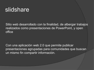 slidshare

Sitio web desarrollado con la finalidad, de albergar trabajos
realizados como presentaciones de PowerPoint, y open
office



Con una aplicación web 2.0 que permite publicar
presentaciones agrupadas para comunidades que buscan
un mismo fin compartir información.
 