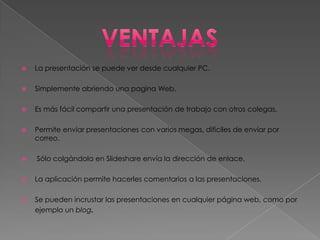    La presentación se puede ver desde cualquier PC.

   Simplemente abriendo una pagina Web.

   Es más fácil compartir una presentación de trabajo con otros colegas.

   Permite enviar presentaciones con varios megas, difíciles de enviar por
    correo.

   Sólo colgándola en Slideshare envía la dirección de enlace.

   La aplicación permite hacerles comentarios a las presentaciones.

   Se pueden incrustar las presentaciones en cualquier página web, como por
    ejemplo un blog.
 
