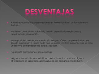    A nivel educativo las presentaciones en PowerPoint son un formato muy
    limitado.

   No tienen demasiado valor si no hay un presentador explicando y
    ampliando la información.

   No es posible combinar el sonido y la imagen. Como un presentador que
    lleve la exposición o relato de lo que se quiere mostrar. A menos que se cree
    un archivo de narración de audio Slidecast.

   No admite animaciones. Son estáticas.

   Algunas veces la incompatibilidad de los formatos produce algunas
    alteraciones en las presentaciones luego de colgarla en Slideshare.
 