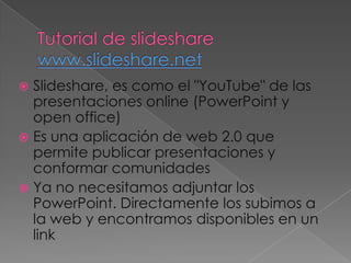  Slideshare, es como el "YouTube" de las
  presentaciones online (PowerPoint y
  open office)
 Es una aplicación de web 2.0 que
  permite publicar presentaciones y
  conformar comunidades
 Ya no necesitamos adjuntar los
  PowerPoint. Directamente los subimos a
  la web y encontramos disponibles en un
  link
 