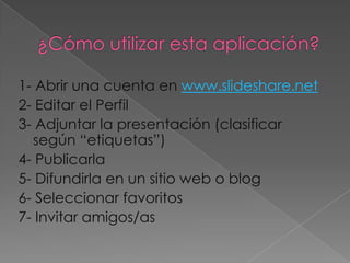 1- Abrir una cuenta en www.slideshare.net
2- Editar el Perfil
3- Adjuntar la presentación (clasificar
  según “etiquetas”)
4- Publicarla
5- Difundirla en un sitio web o blog
6- Seleccionar favoritos
7- Invitar amigos/as
 