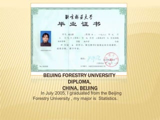 BEIJING FORESTRY UNIVERSITY
DIPLOMA,
CHINA, BEIJING
In July 2005, I graduated from the Beijing
Forestry University , my major is Statistics.
 