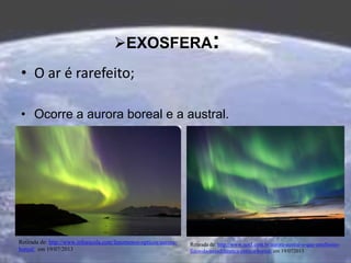 EXOSFERA:
• O ar é rarefeito;
• Ocorre a aurora boreal e a austral.
Retirada de: http://www.infoescola.com/fenomenos-opticos/aurora-
boreal/ em 19/07/2013
Retirada de: http://www.not1.com.br/aurora-austral-o-que-emelhores-
fotos-da-nasadiferenca-entre-a-boreal/ em 19/072013
 