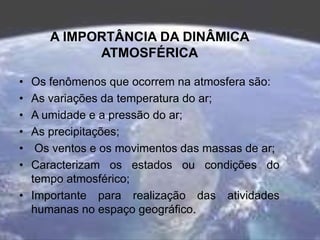 A IMPORTÂNCIA DA DINÂMICA
ATMOSFÉRICA
• Os fenômenos que ocorrem na atmosfera são:
• As variações da temperatura do ar;
• A umidade e a pressão do ar;
• As precipitações;
• Os ventos e os movimentos das massas de ar;
• Caracterizam os estados ou condições do
tempo atmosférico;
• Importante para realização das atividades
humanas no espaço geográfico.
 