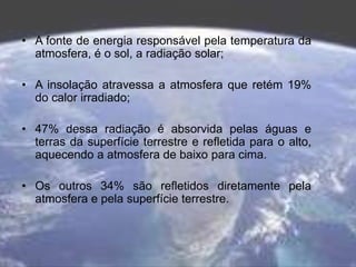 • A fonte de energia responsável pela temperatura da
atmosfera, é o sol, a radiação solar;
• A insolação atravessa a atmosfera que retém 19%
do calor irradiado;
• 47% dessa radiação é absorvida pelas águas e
terras da superfície terrestre e refletida para o alto,
aquecendo a atmosfera de baixo para cima.
• Os outros 34% são refletidos diretamente pela
atmosfera e pela superfície terrestre.
 