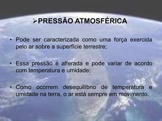 PRESSÃO ATMOSFÉRICA
• Pode ser caracterizada como uma força exercida
pelo ar sobre a superfície terrestre;
• Essa pressão é alterada e pode variar de acordo
com temperatura e umidade;
• Como ocorrem desequilíbrio de temperatura e
umidade na terra, o ar está sempre em movimento.
 
