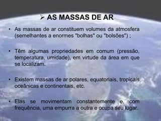  AS MASSAS DE AR
• As massas de ar constituem volumes da atmosfera
(semelhantes a enormes "bolhas" ou "bolsões") ;
• Têm algumas propriedades em comum (pressão,
temperatura, umidade), em virtude da área em que
se localizam.
• Existem massas de ar polares, equatoriais, tropicais
oceânicas e continentais, etc.
• Elas se movimentam constantemente e, com
frequência, uma empurra a outra e ocupa seu lugar.
 