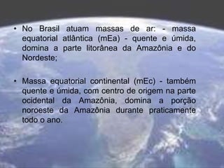 • No Brasil atuam massas de ar: - massa
equatorial atlântica (mEa) - quente e úmida,
domina a parte litorânea da Amazônia e do
Nordeste;
• Massa equatorial continental (mEc) - também
quente e úmida, com centro de origem na parte
ocidental da Amazônia, domina a porção
noroeste da Amazônia durante praticamente
todo o ano.
 