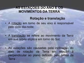AS ESTAÇÕES DO ANO E OS
MOVIMENTOS DA TERRA
Rotação e translação
• A rotação em torno de seu eixo é responsável
pelo ciclo dia-noite;
• A translação se refere ao movimento da Terra
em sua órbita elíptica em torno do Sol;
• As estações são causadas pela inclinação do
eixo de rotação da Terra em relação à
perpendicular ao plano definido pela órbita da
Terra .
 