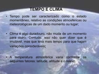 TEMPO E CLIMA
• Tempo pode ser caracterizado como o estado
momentâneo, relativo as condições atmosféricas ou
meteorológicas de um dado momento ou lugar;
• Clima é algo duradouro, não muda de um momento
para outro. Contudo, isso não quer dizer que é
imutável, mas que leva mais tempo para que hajam
variações consideráveis;
• A temperatura atmosférica varia conforme os
seguintes fatores: latitude, altitude e o relevo.
 