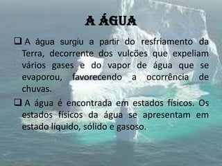 A água
 A água surgiu a partir do resfriamento da
Terra, decorrente dos vulcões que expeliam
vários gases e do vapor de água que se
evaporou, favorecendo a ocorrência de
chuvas.
 A água é encontrada em estados físicos. Os
estados físicos da água se apresentam em
estado líquido, sólido e gasoso.
 