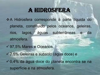 A hidrosfera
A Hidrosfera corresponde à parte líquida do
planeta, constituído pelos oceanos, geleiras,
rios, lagos, águas subterrâneas e da
atmosfera.
 97,5% Mares e Oceanos,
 2,5% Geleiras e subsolo (água doce) e
 0,4% da água doce do planeta encontra se na
superfície e na atmosfera.
 