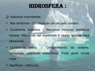 hidrosfera :
 Aspectos importantes:
 Mar territorial – Continuação de um país costeiro.
 Continente Antártico – Recursos minerais metálicos
fosseis. Não pode ser explorado é usado apenas para
pesquisas.
 Continente ártico – Congelamento do oceano,
banquisas –espécies especificas. Pode gerar novas
rotas.
 Aquíferos - Hidrovias
 
