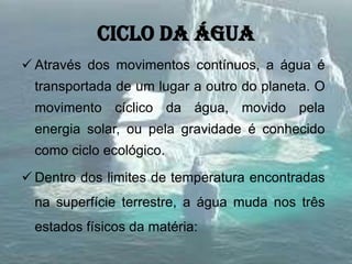 Ciclo da água
 Através dos movimentos contínuos, a água é
transportada de um lugar a outro do planeta. O
movimento cíclico da água, movido pela
energia solar, ou pela gravidade é conhecido
como ciclo ecológico.
 Dentro dos limites de temperatura encontradas
na superfície terrestre, a água muda nos três
estados físicos da matéria:
 