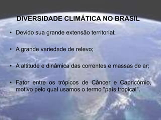 DIVERSIDADE CLIMÁTICA NO BRASIL
• Devido sua grande extensão territorial;
• A grande variedade de relevo;
• A altitude e dinâmica das correntes e massas de ar;
• Fator entre os trópicos de Câncer e Capricórnio,
motivo pelo qual usamos o termo "país tropical".
 