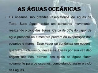 As águas oceânicas
• Os oceanos são grandes reservatórios de águas da
Terra. Suas águas estão em constante movimento,
realizando o ciclo das águas. Cerca de 50% do vapor de
água presente na atmosfera provêm da evaporação dos
oceanos e mares. Esse vapor se condensa em nuvens,
que trazem chuvas ou nevascas. Essas por sua vez dão
origem aos rios, através dos quais as águas fluem
novamente para os oceanos, completando assim o ciclo
das águas.
 