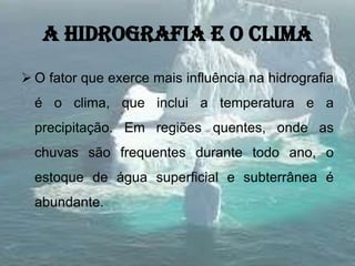 A hidrografia e o clima
 O fator que exerce mais influência na hidrografia
é o clima, que inclui a temperatura e a
precipitação. Em regiões quentes, onde as
chuvas são frequentes durante todo ano, o
estoque de água superficial e subterrânea é
abundante.
 