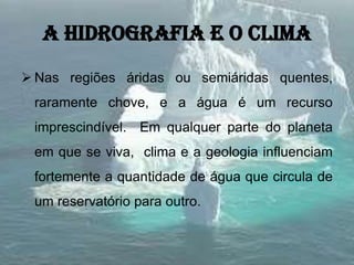A hidrografia e o clima
 Nas regiões áridas ou semiáridas quentes,
raramente chove, e a água é um recurso
imprescindível. Em qualquer parte do planeta
em que se viva, clima e a geologia influenciam
fortemente a quantidade de água que circula de
um reservatório para outro.
 
