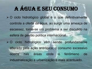 A água e seu consumo
 O ciclo hidrológico global é o que definitivamente
controla a oferta de água, ao surgir uma ameaça de
escassez, torna-se um problema a ser discutido na
esfera de gestão política internacional.
 O ciclo hidrológico vêm sendo profundamente
alterado pela ação antrópica, o consumo excessivo
ocorre nas áreas onde o fenômeno de
industrialização e urbanização é mais acentuado.
 