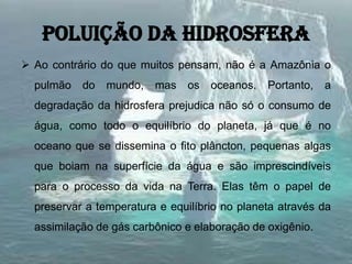 Poluição da hidrosfera
 Ao contrário do que muitos pensam, não é a Amazônia o
pulmão do mundo, mas os oceanos. Portanto, a
degradação da hidrosfera prejudica não só o consumo de
água, como todo o equilíbrio do planeta, já que é no
oceano que se dissemina o fito plâncton, pequenas algas
que boiam na superfície da água e são imprescindíveis
para o processo da vida na Terra. Elas têm o papel de
preservar a temperatura e equilíbrio no planeta através da
assimilação de gás carbônico e elaboração de oxigênio.
 