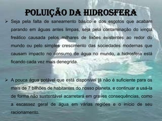 Poluição da hidrosfera
 Seja pela falta de saneamento básico e dos esgotos que acabam
parando em águas antes limpas, seja pela contaminação do lençol
freático causada pelos milhares de lixões existentes ao redor do
mundo ou pelo simples crescimento das sociedades modernas que
causam impacto no consumo de água no mundo, a hidrosfera está
ficando cada vez mais denegrida.
 A pouca água potável que está disponível já não é suficiente para os
mais de 7 bilhões de habitantes do nosso planeta, e continuar a usá-la
de forma não sustentável acarretará em graves consequências, como
a escassez geral de água em várias regiões e o início de seu
racionamento.
 