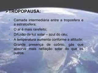 TROPOPAUSA:
• Camada intermediária entre a troposfera e
a estratosfera;
• O ar é mais rarefeito;
• Difusão da luz solar – azul do céu;
• A temperatura aumenta conforme a altitude;
• Grande presença de ozônio, gás que
absorve mais radiação solar do que os
outros.
 
