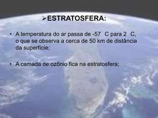 ESTRATOSFERA:
• A temperatura do ar passa de -57 C para 2 C,
o que se observa a cerca de 50 km de distância
da superfície;
• A camada de ozônio fica na estratosfera;
 