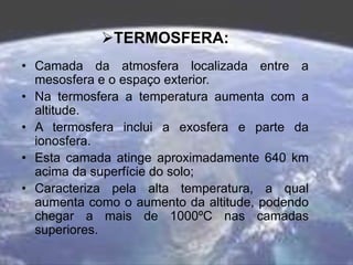 TERMOSFERA:
• Camada da atmosfera localizada entre a
mesosfera e o espaço exterior.
• Na termosfera a temperatura aumenta com a
altitude.
• A termosfera inclui a exosfera e parte da
ionosfera.
• Esta camada atinge aproximadamente 640 km
acima da superfície do solo;
• Caracteriza pela alta temperatura, a qual
aumenta como o aumento da altitude, podendo
chegar a mais de 1000ºC nas camadas
superiores.
 