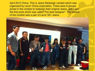 ·
April 2012 China- This is Jeans Redesign contest which was
organized by Levis' China corporation. There were 6 groups
joined in the contest to redesign their original Jeans, and I won
the first prize which was called"The best designer". The reward
of the contest was a pair of Levis' 501 Jeans.
 