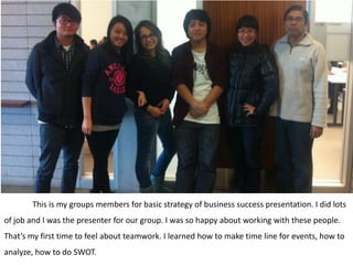 This is my groups members for basic strategy of business success presentation. I did lots
of job and I was the presenter for our group. I was so happy about working with these people.
That’s my first time to feel about teamwork. I learned how to make time line for events, how to
analyze, how to do SWOT.
 