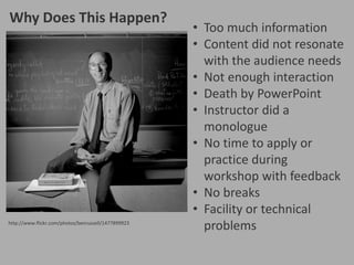 Why Does This Happen?

http://www.flickr.com/photos/benrussell/1477899923

• Too much information
• Content did not resonate
with the audience needs
• Not enough interaction
• Death by PowerPoint
• Instructor did a
monologue
• No time to apply or
practice during
workshop with feedback
• No breaks
• Facility or technical
problems

 