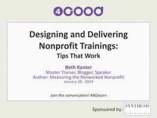 Designing and Delivering
Nonprofit Trainings:
Tips That Work
Beth Kanter

Master Trainer, Blogger, Speaker
Author: Measuring the Networked Nonprofit
January 29, 2014

Join the conversation! #4Glearn

Sponsored by:

 