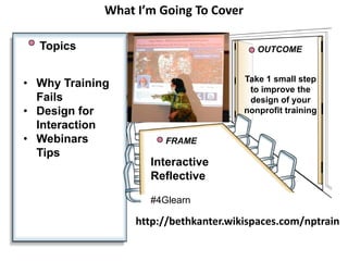 What I’m Going To Cover
Topics
• Why Training
Fails
• Design for
Interaction
• Webinars
Tips

OUTCOME
Take 1 small step
to improve the
design of your
nonprofit training

FRAME

Interactive
Reflective
#4Glearn

http://bethkanter.wikispaces.com/nptrain

 