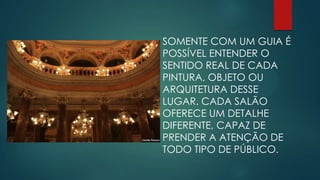SOMENTE COM UM GUIA É
POSSÍVEL ENTENDER O
SENTIDO REAL DE CADA
PINTURA, OBJETO OU
ARQUITETURA DESSE
LUGAR. CADA SALÃO
OFERECE UM DETALHE
DIFERENTE, CAPAZ DE
PRENDER A ATENÇÃO DE
TODO TIPO DE PÚBLICO.

 