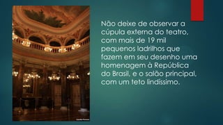 Não deixe de observar a
cúpula externa do teatro,
com mais de 19 mil
pequenos ladrilhos que
fazem em seu desenho uma
homenagem à República
do Brasil, e o salão principal,
com um teto lindíssimo.

 