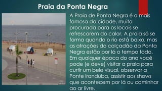 Praia da Ponta Negra
A Praia de Ponta Negra é a mais
famosa da cidade, muito
procurada para os locais se
refrescarem do calor. A praia só se
forma quando o rio está baixo, mas
as atrações do calçadão da Ponta
Negra estão por lá o tempo todo.
Em qualquer época do ano você
pode (e deve) visitar a praia para
curtir um belo visual, observar a
Ponte Iranduba, assistir aos shows
que acontecem por lá ou caminhar
ao ar livre.

 