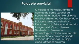 Palacete provicial
O Palacete Provincial, também
conhecido como Quartel da
Polícia Militar, abriga hoje diversos
atrativos diferentes. Conhecendo o
Palacete será possível visitar a
Pinacoteca do Estado, o Museu da
Imagem e do Som, o Museu
Tiradentes, o Museu da
Arqueologia e, ainda, o Museu de
Numismática, com uma grande
coleção de moedas - ou seja,
cinco atrações em uma.

 